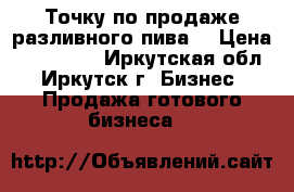 Точку по продаже разливного пива  › Цена ­ 150 000 - Иркутская обл., Иркутск г. Бизнес » Продажа готового бизнеса   